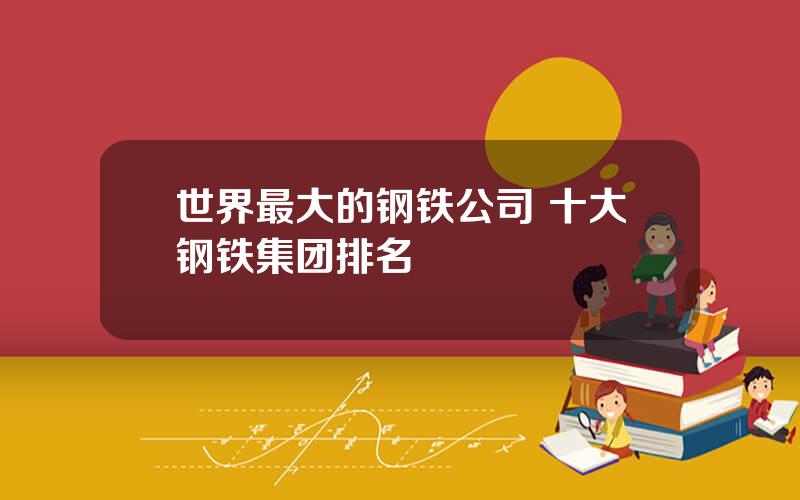 世界最大的钢铁公司 十大钢铁集团排名
